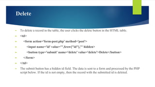 Delete
► To delete a record in the table, the user clicks the delete button in the HTML table.
► <td>
► <form action='form-post.php' method='post'>
► <input name='id' value='",$row["id"],"' hidden>
► <button type='submit' name='delete' value='delete'>Delete</button>
► </form>
► </td>
► The submit button has a hidden id field. The data is sent to a form and processed by the PHP
script below. If the id is not empty, then the record with the submitted id is deleted.
 
