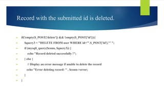 Record with the submitted id is deleted.
► if(!empty($_POST['delete']) && !empty($_POST['id'])){
► $query3 = "DELETE FROM user WHERE id='".$_POST['id']."' ";
► if (mysqli_query($conn, $query3)) {
► echo "Record deleted successfully !";
► } else {
► // Display an error message if unable to delete the record
► echo "Error deleting record: " . $conn->error;
► }
► }
 