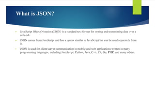 What is JSON?
► JavaScript Object Notation (JSON) is a standard text format for storing and transmitting data over a
network.
► JSON comes from JavaScript and has a syntax similar to JavaScript but can be used separately from
it.
► JSON is used for client/server communication in mobile and web applications written in many
programming languages, including JavaScript, Python, Java, C++, C#, Go, PHP, and many others.
 