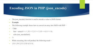 Encoding JSON in PHP (json_encode)
► The json_encode() function is used to encode a value to JSON format.
► Example
► The following example shows how to convert an array into JSON with PHP −
► <?php
► $arr = array('a' => 1, 'b' => 2, 'c' => 3, 'd' => 4, 'e' => 5);
► echo json_encode($arr);
► ?>
► While executing, this will produce the following result −
► {"a":1,"b":2,"c":3,"d":4,"e":5}
 