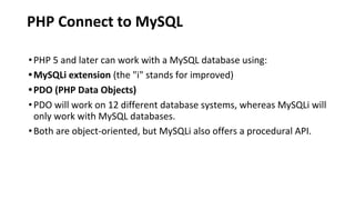 PHP Connect to MySQL
•PHP 5 and later can work with a MySQL database using:
•MySQLi extension (the "i" stands for improved)
•PDO (PHP Data Objects)
•PDO will work on 12 different database systems, whereas MySQLi will
only work with MySQL databases.
•Both are object-oriented, but MySQLi also offers a procedural API.
 