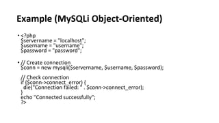 Example (MySQLi Object-Oriented)
• <?php
$servername = "localhost";
$username = "username";
$password = "password";
• // Create connection
$conn = new mysqli($servername, $username, $password);
// Check connection
if ($conn->connect_error) {
die("Connection failed: " . $conn->connect_error);
}
echo "Connected successfully";
?>
 
