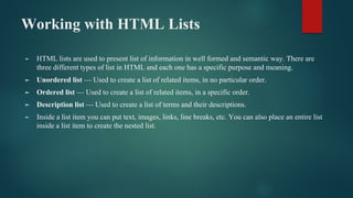 Working with HTML Lists
► HTML lists are used to present list of information in well formed and semantic way. There are
three different types of list in HTML and each one has a specific purpose and meaning.
► Unordered list — Used to create a list of related items, in no particular order.
► Ordered list — Used to create a list of related items, in a specific order.
► Description list — Used to create a list of terms and their descriptions.
► Inside a list item you can put text, images, links, line breaks, etc. You can also place an entire list
inside a list item to create the nested list.
 