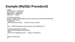 Example (MySQLi Procedural)
• <?php
$servername = "localhost";
$username = "username";
$password = "password";
$dbname = "myDB";
// Create connection
$conn = mysqli_connect($servername, $username, $password, $dbname);
// Check connection
if (!$conn) {
die("Connection failed: " . mysqli_connect_error());
}
$sql = "UPDATE MyGuests SET lastname='Doe' WHERE id=2";
if (mysqli_query($conn, $sql)) {
echo "Record updated successfully";
} else {
echo "Error updating record: " . mysqli_error($conn);
}
mysqli_close($conn);
?>
 