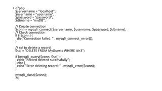• <?php
$servername = "localhost";
$username = "username";
$password = "password";
$dbname = "myDB";
// Create connection
$conn = mysqli_connect($servername, $username, $password, $dbname);
// Check connection
if (!$conn) {
die("Connection failed: " . mysqli_connect_error());
}
// sql to delete a record
$sql = "DELETE FROM MyGuests WHERE id=3";
if (mysqli_query($conn, $sql)) {
echo "Record deleted successfully";
} else {
echo "Error deleting record: " . mysqli_error($conn);
}
mysqli_close($conn);
?>
 