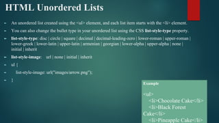 HTML Unordered Lists
► An unordered list created using the <ul> element, and each list item starts with the <li> element.
► You can also change the bullet type in your unordered list using the CSS list-style-type property.
► list-style-type: disc | circle | square | decimal | decimal-leading-zero | lower-roman | upper-roman |
lower-greek | lower-latin | upper-latin | armenian | georgian | lower-alpha | upper-alpha | none |
initial | inherit
► list-style-image: url | none | initial | inherit
► ul {
► list-style-image: url("images/arrow.png");
► }
Example
<ul>
<li>Chocolate Cake</li>
<li>Black Forest
Cake</li>
<li>Pineapple Cake</li>
 