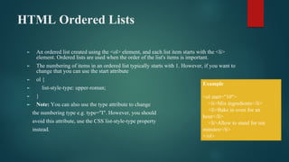 HTML Ordered Lists
► An ordered list created using the <ol> element, and each list item starts with the <li>
element. Ordered lists are used when the order of the list's items is important.
► The numbering of items in an ordered list typically starts with 1. However, if you want to
change that you can use the start attribute
► ol {
► list-style-type: upper-roman;
► }
► Note: You can also use the type attribute to change
the numbering type e.g. type="I". However, you should
avoid this attribute, use the CSS list-style-type property
instead.
Example
<ol start="10">
<li>Mix ingredients</li>
<li>Bake in oven for an
hour</li>
<li>Allow to stand for ten
minutes</li>
</ol>
 