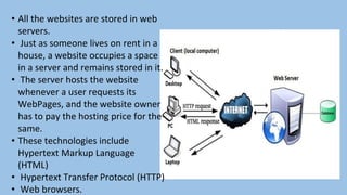 • All the websites are stored in web
servers.
• Just as someone lives on rent in a
house, a website occupies a space
in a server and remains stored in it.
• The server hosts the website
whenever a user requests its
WebPages, and the website owner
has to pay the hosting price for the
same.
• These technologies include
Hypertext Markup Language
(HTML)
• Hypertext Transfer Protocol (HTTP)
• Web browsers.
 
