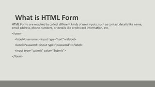 What is HTML Form
HTML Forms are required to collect different kinds of user inputs, such as contact details like name,
email address, phone numbers, or details like credit card information, etc.
<form>
<label>Username: <input type="text"></label>
<label>Password: <input type="password"></label>
<input type="submit" value="Submit">
</form>
 