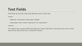 Text Fields
Text fields are one line areas that allow the user to input text.
<form>
<label for="username">Username:</label>
<input type="text" name="username" id="username">
</form>
The <label> tag is used to define the labels for <input> elements. If you want your user to enter
several lines you should use a <textarea> instead.
 