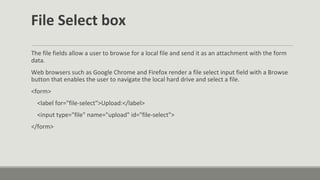 File Select box
The file fields allow a user to browse for a local file and send it as an attachment with the form
data.
Web browsers such as Google Chrome and Firefox render a file select input field with a Browse
button that enables the user to navigate the local hard drive and select a file.
<form>
<label for="file-select">Upload:</label>
<input type="file" name="upload" id="file-select">
</form>
 