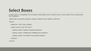 Select Boxes
A select box is a dropdown list of options that allows user to select one or more option from a pull-down
list of options.
Select box is created using the <select> element and <option> element.
<form>
<label for="city">City:</label>
<select name="city" id="city">
<option value="sydney">Sydney</option>
<option value="melbourne">Melbourne</option>
<option value="cromwell">Cromwell</option>
</select>
</form>
 