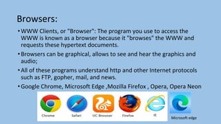 Browsers:
•WWW Clients, or "Browser": The program you use to access the
WWW is known as a browser because it "browses" the WWW and
requests these hypertext documents.
•Browsers can be graphical, allows to see and hear the graphics and
audio;
•All of these programs understand http and other Internet protocols
such as FTP, gopher, mail, and news.
•Google Chrome, Microsoft Edge ,Mozilla Firefox , Opera, Opera Neon
Microsoft edge
 