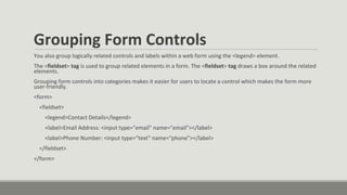 Grouping Form Controls
You also group logically related controls and labels within a web form using the <legend> element.
The <fieldset> tag is used to group related elements in a form. The <fieldset> tag draws a box around the related
elements.
Grouping form controls into categories makes it easier for users to locate a control which makes the form more
user-friendly.
<form>
<fieldset>
<legend>Contact Details</legend>
<label>Email Address: <input type="email" name="email"></label>
<label>Phone Number: <input type="text" name="phone"></label>
</fieldset>
</form>
 