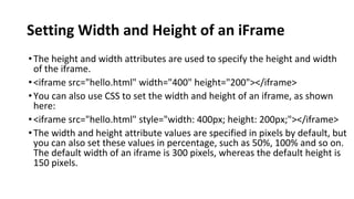 Setting Width and Height of an iFrame
•The height and width attributes are used to specify the height and width
of the iframe.
•<iframe src="hello.html" width="400" height="200"></iframe>
•You can also use CSS to set the width and height of an iframe, as shown
here:
•<iframe src="hello.html" style="width: 400px; height: 200px;"></iframe>
•The width and height attribute values are specified in pixels by default, but
you can also set these values in percentage, such as 50%, 100% and so on.
The default width of an iframe is 300 pixels, whereas the default height is
150 pixels.
 