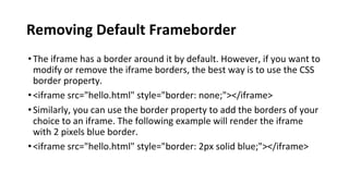 Removing Default Frameborder
•The iframe has a border around it by default. However, if you want to
modify or remove the iframe borders, the best way is to use the CSS
border property.
•<iframe src="hello.html" style="border: none;"></iframe>
•Similarly, you can use the border property to add the borders of your
choice to an iframe. The following example will render the iframe
with 2 pixels blue border.
•<iframe src="hello.html" style="border: 2px solid blue;"></iframe>
 
