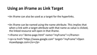 Using an iFrame as Link Target
•An iframe can also be used as a target for the hyperlinks.
•An iframe can be named using the name attribute. This implies that
when a link with a target attribute with that name as value is clicked,
the linked resource will open in that iframe.
•<iframe src="demo-page.html" name="myFrame"></iframe>
•<p><a href="https://www.google.com" target="myFrame">Open
mywebpage.com</a></p>
 