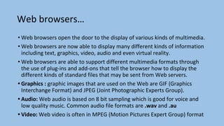 Web browsers…
• Web browsers open the door to the display of various kinds of multimedia.
• Web browsers are now able to display many different kinds of information
including text, graphics, video, audio and even virtual reality.
• Web browsers are able to support different multimedia formats through
the use of plug-ins and add-ons that tell the browser how to display the
different kinds of standard files that may be sent from Web servers.
• Graphics : graphic images that are used on the Web are GIF (Graphics
Interchange Format) and JPEG (Joint Photographic Experts Group).
• Audio: Web audio is based on 8 bit sampling which is good for voice and
low quality music. Common audio file formats are .wav and .au
• Video: Web video is often in MPEG (Motion Pictures Expert Group) format
 