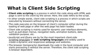 What is Client Side Scripting
• Client side scripting is a process in which the code along with HTML web
page is sent to the client by the server. Here, the code refers to the script.
• In other simple words, client side scripting is a process in which scripts are
executed by browsers without connecting the server.
• The code executes on the browser of client’s computer either during the
loading of web page or after the web page has been loaded.
• Client side scripting is mainly used for dynamic user interface elements,
such as pull-down menus, navigation tools, animation buttons, data
validation purpose, etc.
• JavaScript and jQuery are by far the most important client-side
scripting languages or web scripting languages and widely used to
create a dynamic and responsive webpage and websites.
• The browser (temporarily) downloads the code in the local computer and
starts processing it without the server. Therefore, the client side scripting
is browser dependent.
 