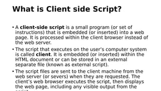 What is Client side Script?
• A client-side script is a small program (or set of
instructions) that is embedded (or inserted) into a web
page. It is processed within the client browser instead of
the web server.
• The script that executes on the user’s computer system
is called client. It is embedded (or inserted) within the
HTML document or can be stored in an external
separate file (known as external script).
• The script files are sent to the client machine from the
web server (or severs) when they are requested. The
client’s web browser executes the script, then displays
the web page, including any visible output from the
 