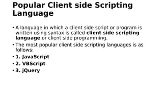 Popular Client side Scripting
Language
• A language in which a client side script or program is
written using syntax is called client side scripting
language or client side programming.
• The most popular client side scripting languages is as
follows:
• 1. JavaScript
• 2. VBScript
• 3. jQuery
 