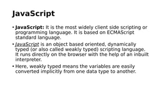 JavaScript
• JavaScript: It is the most widely client side scripting or
programming language. It is based on ECMAScript
standard language.
• JavaScript is an object based oriented, dynamically
typed (or also called weakly typed) scripting language.
It runs directly on the browser with the help of an inbuilt
interpreter.
• Here, weakly typed means the variables are easily
converted implicitly from one data type to another.
 