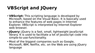 VBScript and JQuery
• VBScript: This scripting language is developed by
Microsoft, based on the Visual Basic. It is basically used
to enhance the features of web pages in Internet
Explorer. VBScript is interpreted by Internet Explorer
web browser.
• jQuery: jQuery is a fast, small, lightweight JavaScript
library. It is used to facilitate a lot of JavaScript code into
simple-to-use-functionality.
• Most of the biggest companies such as Google,
Microsoft, IBM, Netflix, etc. on the Web are using jQuery
language
 