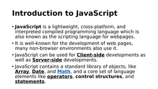 Introduction to JavaScript
• JavaScript is a lightweight, cross-platform, and
interpreted compiled programming language which is
also known as the scripting language for webpages.
• It is well-known for the development of web pages,
many non-browser environments also use it.
• JavaScript can be used for Client-side developments as
well as Server-side developments.
• JavaScript contains a standard library of objects, like
Array, Date, and Math, and a core set of language
elements like operators, control structures, and
statements.
 
