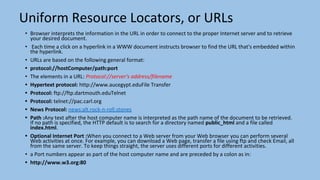 Uniform Resource Locators, or URLs
• Browser interprets the information in the URL in order to connect to the proper Internet server and to retrieve
your desired document.
• Each time a click on a hyperlink in a WWW document instructs browser to find the URL that's embedded within
the hyperlink.
• URLs are based on the following general format:
• protocol://hostComputer/path:port
• The elements in a URL: Protocol://server's address/filename
• Hypertext protocol: http://www.aucegypt.eduFile Transfer
• Protocol: ftp://ftp.dartmouth.eduTelnet
• Protocol: telnet://pac.carl.org
• News Protocol: news:alt.rock-n-roll.stones
• Path :Any text after the host computer name is interpreted as the path name of the document to be retrieved.
If no path is specified, the HTTP default is to search for a directory named public_html and a file called
index.html.
• Optional Internet Port :When you connect to a Web server from your Web browser you can perform several
Web activities at once. For example, you can download a Web page, transfer a file using ftp and check Email, all
from the same server. To keep things straight, the server uses different ports for different activities.
• a Port numbers appear as part of the host computer name and are preceded by a colon as in:
• http://www.w3.org:80
 