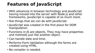 Features of JavaScript
• With advances in browser technology and JavaScript
having moved into the server with Node.js and other
frameworks, JavaScript is capable of so much more.
• few things that we can do with JavaScript:
• JavaScript was created in the first place for DOM
manipulation.
• Functions in JS are objects. They may have properties
and methods just like another object.
• Can handle date and time.
• Performs Form Validation although the forms are
created using HTML.
• No compiler is needed.
 