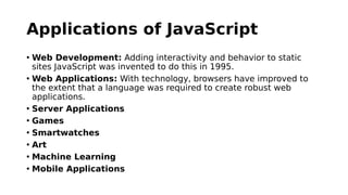 Applications of JavaScript
• Web Development: Adding interactivity and behavior to static
sites JavaScript was invented to do this in 1995.
• Web Applications: With technology, browsers have improved to
the extent that a language was required to create robust web
applications.
• Server Applications
• Games
• Smartwatches
• Art
• Machine Learning
• Mobile Applications
 