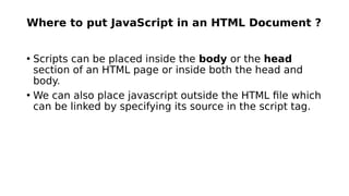 Where to put JavaScript in an HTML Document ?
• Scripts can be placed inside the body or the head
section of an HTML page or inside both the head and
body.
• We can also place javascript outside the HTML file which
can be linked by specifying its source in the script tag.
 