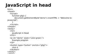 JavaScript in head
html>
<head>
<script>
function gfg() {
document.getElementById("demo").innerHTML = “Welcome to
javascript";
}
</script>
</head>
<body>
<h2>
JavaScript in Head
</h2>
<p id="demo" style="color:green;">
Example program
</p>
<button type="button" onclick="gfg()">
click it
</button>
</body>
 