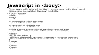 JavaScript in <body>
• Placing scripts at the bottom of the <body> element improves the display speed,
because script interpretation slows down the display.
• <!DOCTYPE html>
<html>
<body>
<h2>Demo JavaScript in Body</h2>
<p id="demo">A Paragraph</p>
<button type="button" onclick="myFunction()">Try it</button>
<script>
function myFunction() {
document.getElementById("demo").innerHTML = "Paragraph changed.";
}
</script>
</body>
</html>
 