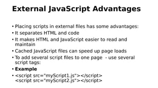 External JavaScript Advantages
• Placing scripts in external files has some advantages:
• It separates HTML and code
• It makes HTML and JavaScript easier to read and
maintain
• Cached JavaScript files can speed up page loads
• To add several script files to one page - use several
script tags:
• Example
• <script src="myScript1.js"></script>
<script src="myScript2.js"></script>
 
