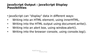 RGUKT,Nuzvid
Krishna Priya
JavaScript Output : JavaScript Display
Possibilities
• JavaScript can "display" data in different ways:
• Writing into an HTML element, using innerHTML.
• Writing into the HTML output using document.write().
• Writing into an alert box, using window.alert().
• Writing into the browser console, using console.log().
 