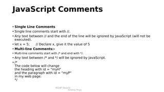 RGUKT,Nuzvid
Krishna Priya
JavaScript Comments
• Single Line Comments
• Single line comments start with //.
• Any text between // and the end of the line will be ignored by JavaScript (will not be
executed).
• let x = 5; // Declare x, give it the value of 5
• Multi-line Comments:-
• Multi-line comments start with /* and end with */.
• Any text between /* and */ will be ignored by JavaScript.
• /*
The code below will change
the heading with id = "myH"
and the paragraph with id = "myP"
in my web page:
*/
 