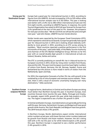 World Travel Trends Report 2013/2014
13
Strong year for
’Destination Europe’
Southern Europe
outpaces Northern
Europe
Europe had a good year for international tourism in 2012, according to
figures from the UNWTO. Arrivals increased by 3.5% to 535 million while
international tourism receipts rose to € 353 billion. This year is looking
even better with a 5.4% rise to 396 million international arrivals over the
first eight months, according to UNWTO figures. In response, the world
Tourism Organization has raised its 2013 full-year forecast for Europe from
2-3% (predicted at the start of the year) to 5%. However, the prospects
for next year are less clear. ”We do not think we will see the same strength
next year,” said John Kester, UNWTO tourism trends director.
Similar trends were reported by the European Travel Commission (ETC),
which represents national tourist boards. Europe has generally had a good
year for inbound tourism in 2013 and is looking ahead relatively confi-
dently to more growth in 2014, according to an ETC survey among its
members. ”Most countries reported a positive performance in the first
6-8 months of this year,” said Leslie Vella, of the Malta Tourism Authority
and chairman of the ETC Market Intelligence Group. Winners so far this
year with an overall double-digit growth in international arrivals are
Iceland, Slovakia, Serbia and Latvia.
The ETC is currently predicting an overall 4% rise in inbound tourism to
European countries in 2013, driven by rising visitor numbers from Russia,
Asia and the USA. This year most European countries have higher numbers
of visitors from Russia, Germany, the UK, Norway, Sweden, France and
Switzerland but the picture is more mixed in terms of visitors from the
Netherlands, Spain and Italy.
For 2014, the organisation forecasts a further 3% rise, with growth to be
sustained by a mix of intra-European and overseas source markets. ”How-
ever, there is still a cloud of economic uncertainty hanging over many
destinations,” Vella cautioned.
In regional terms, destinations in Central and Southern Europe are doing
much better than Northern Europe this year. In Southern Europe, most
countries forecast more tourists this year. Malta, Portugal and Croatia,
for example, expect 6-8% growth this year while Italy predicts a 2.5%
rise. The region is expected to see a further 3% growth in 2014.
In Central and Eastern Europe, most destinations are generally performing
well this year. Germany, Switzerland, Hungary and Bulgaria all have good
growth while Austria, the Czech Republic and Belgium have low growth.
The 2014 forecast shows 2-4% growth.
In Northern Europe, Nordic destinations expect similar international
visitor numbers as last year, with lower German visitor numbers balanced
by growth from Russian and Asian markets. However, the UK is doing
well with a 5% rise this year so far while Ireland expects a 6% growth
this year. Northern Europe is expected to see a better performance
(1-4% growth) in 2014.
 