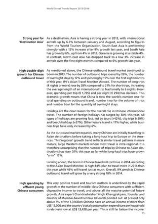 World Travel Trends Report 2013/2014
As a destination, Asia is having a strong year in 2013, with international
arrivals up by 6.3% between January and August, according to figures
from the World Tourism Organization. South-East Asia is performing
strongly with a 12% increase after 9% growth last year, and South Asia
has grown by 6%, up from 4% in 2012. Oceania is growing at a stable 4%.
In contrast, North-East Asia has dropped back to a low 3% increase in
arrivals over the first eight months compared to 6% growth last year.
As mentioned above, the Chinese outbound travel market continued to
boom in 2013. The number of outbound trips soared by 26%, the number
of overnight stays by 12% and spending by 15% over the first eight months
of this year, IPK’s Asian Travel Monitor showed. The number of long trips
(4 nights or more) rose by 28% compared to 21% for short trips, increasing
the average length of an international trip fractionally to 6 nights. How-
ever, spending per trip (€ 1,765) and per night (€ 294) has declined. This
dramatic growth means that China is now the world’s number one for
total spending on outbound travel, number two for the volume of trips
and number four for the quantity of overnight stays.
Holidays are the clear reason for the overall rise in Chinese international
travel. The number of foreign holidays has surged by 30% this year. All
types of holidays are growing fast, led by tours (+42%), city trips (+29%)
and beach holidays (+27%). Other leisure travel is 17% higher, while busi-
ness trips have only increased by 6%.
As the outbound market expands, many Chinese are initially travelling to
Asian destinations before taking a long-haul trip to Europe or the Ame-
ricas. This ’regional’ growth trend reflects similar travel patterns in more
mature, large Western markets where most travel is intra-regional. It is
therefore unsurprising that the number of trips by Chinese to Asian des-
tinations has risen 31% this year so far while long-haul trips have grown
”only” 13%.
Looking ahead, the boom in Chinese travel will continue in 2014, according
to the Asian Travel Monitor. A high 44% plan to travel more in 2014 than
this year while 46% will travel just as much. Overall, IPK predicts Chinese
outbound travel will grow by a very strong 18% in 2014.
This very positive travel and tourism outlook is underlined by the rapid
growth in the number of middle-class Chinese consumers with sufficient
disposable income to travel, and above all the massive potential future
growth, Asia expert Chandrashekhar Singh Khangjrakpam, founder and
director of Mumbai-based Centaur Research pointed out. At present only
about 7% of the 1.3 billion Chinese have an annual income of more than
US$ 15,000 and the country’s total consumption expenditure per household
is relatively low at US$ 13,428 per year. This is still far below the income
15
Strong year for
’Destination Asia’
High double-digit
growth for Chinese
outbound travel
High spending by
affluent young
Chinese consumers
 