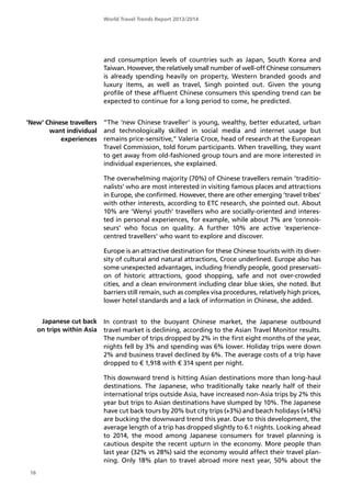 World Travel Trends Report 2013/2014
16
’New’ Chinese travellers
want individual
experiences
Japanese cut back
on trips within Asia
and consumption levels of countries such as Japan, South Korea and
Taiwan. However, the relatively small number of well-off Chinese consumers
is already spending heavily on property, Western branded goods and
luxury items, as well as travel, Singh pointed out. Given the young
profile of these affluent Chinese consumers this spending trend can be
expected to continue for a long period to come, he predicted.
”The ’new Chinese traveller’ is young, wealthy, better educated, urban
and technologically skilled in social media and internet usage but
remains price-sensitive,” Valeria Croce, head of research at the European
Travel Commission, told forum participants. When travelling, they want
to get away from old-fashioned group tours and are more interested in
individual experiences, she explained.
The overwhelming majority (70%) of Chinese travellers remain ’traditio-
nalists’ who are most interested in visiting famous places and attractions
in Europe, she confirmed. However, there are other emerging ’travel tribes’
with other interests, according to ETC research, she pointed out. About
10% are ’Wenyi youth’ travellers who are socially-oriented and interes-
ted in personal experiences, for example, while about 7% are ’connois-
seurs’ who focus on quality. A further 10% are active ’experience-
centred travellers’ who want to explore and discover.
Europe is an attractive destination for these Chinese tourists with its diver-
sity of cultural and natural attractions, Croce underlined. Europe also has
some unexpected advantages, including friendly people, good preservati-
on of historic attractions, good shopping, safe and not over-crowded
cities, and a clean environment including clear blue skies, she noted. But
barriers still remain, such as complex visa procedures, relatively high prices,
lower hotel standards and a lack of information in Chinese, she added.
In contrast to the buoyant Chinese market, the Japanese outbound
travel market is declining, according to the Asian Travel Monitor results.
The number of trips dropped by 2% in the first eight months of the year,
nights fell by 3% and spending was 6% lower. Holiday trips were down
2% and business travel declined by 6%. The average costs of a trip have
dropped to € 1,918 with € 314 spent per night.
This downward trend is hitting Asian destinations more than long-haul
destinations. The Japanese, who traditionally take nearly half of their
international trips outside Asia, have increased non-Asia trips by 2% this
year but trips to Asian destinations have slumped by 10%. The Japanese
have cut back tours by 20% but city trips (+3%) and beach holidays (+14%)
are bucking the downward trend this year. Due to this development, the
average length of a trip has dropped slightly to 6.1 nights. Looking ahead
to 2014, the mood among Japanese consumers for travel planning is
cautious despite the recent upturn in the economy. More people than
last year (32% vs 28%) said the economy would affect their travel plan-
ning. Only 18% plan to travel abroad more next year, 50% about the
 