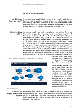 World Travel Trends Report 2013/2014
25
Mobile bookings
still low
Travel industry
should ’get mobile’
Section G: Mobile technology
The international travel industry needs to get ’mobile’ ready for the
future growth of bookings via smartphones and tablets. Social media
have already established themselves as key sources of information for
consumers before, during and after their trips. Those were the key ’tech-
nology’ messages at this year’s World Travel Monitor Forum.
Consumers mostly use their smartphones and tablets for travel
information purposes but have not yet started making bookings through
the devices to any great extent. At present worldwide bookings by
smartphone account for only about 2% in developed markets (USA,
Europe, Japan). However, the Chinese are already racing ahead here and
about 4% of their outbound trips this year were booked using a smart-
phone, according to IPK’s World Travel Monitor. Brazilians also use their
smartphones intensively before, during and after their trip, according to
the latest survey figures. Rolf Freitag, president of IPK International,
commented: ”When booking international trips with smartphones and
tablets the search is done quickly and spontaneously. 70% of hotel boo-
kings made via smartphone are decided on within 24 hours. Future-
oriented research shows that the potential for high-speed travel decision-
making is bigger once supply
becomes more fragmented
and diverse. The travel indust-
ry should be prepared for this.”
Other industry experts also
predict that mobile bookings
will take off once there are
more customer-friendly options,
including better travel apps,
introduced. Access to websites
by mobile devices has soared
from just 2.9% in 2010 to over
14% this year, growing about
4-5 times in most parts of the
world, especially in Asia, as the
graph below indicates:
Meanwhile, social media, including Facebook, Skype, blogs, forums and
review sites, now play a major role in travel planning for most people around
the world. Once again the Chinese (95%) and the Brazilians (84%) are the
heaviest users but two-thirds of Europeans and Americans check out what
people are saying as well.
Social media are
’integral’ part of travel
planning
Source: StatCounter
 