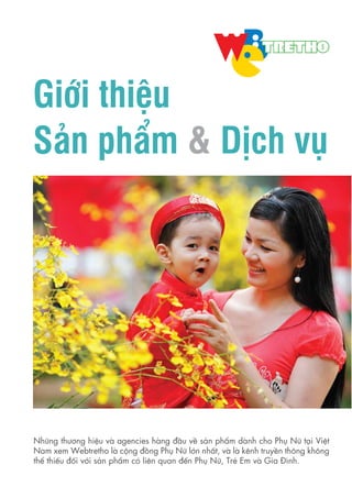 Giới thiệu
Sản phẩm & Dịch vụ
Những thương hiệu và agencies hàng đầu về sản phẩm dành cho Phụ Nữ tại Việt
Nam xem Webtretho là cộng đồng Phụ Nữ lớn nhất, và là kênh truyền thông không
thể thiếu đối với sản phẩm có liên quan đến Phụ Nữ, Trẻ Em và Gia Đình.
 