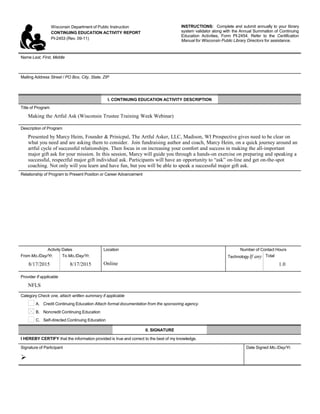 Wisconsin Department of Public Instruction
CONTINUING EDUCATION ACTIVITY REPORT
PI-2453 (Rev. 09-11)
INSTRUCTIONS: Complete and submit annually to your library
system validator along with the Annual Summation of Continuing
Education Activities, Form PI-2454. Refer to the Certification
Manual for Wisconsin Public Library Directors for assistance.
Name Last, First, Middle
     
Mailing Address Street / PO Box, City, State, ZIP
     
I. CONTINUING EDUCATION ACTIVITY DESCRIPTION
Title of Program
Making the Artful Ask (Wisconsin Trustee Training Week Webinar)
Description of Program
Presented by Marcy Heim, Founder & Prinicpal, The Artful Asker, LLC, Madison, WI Prospective gives need to be clear on
what you need and are asking them to consider. Join fundraising author and coach, Marcy Heim, on a quick journey around an
artful cycle of successful relationships. Then focus in on increasing your comfort and success in making the all-important
major gift ask for your mission. In this session, Marcy will guide you through a hands-on exercise on preparing and speaking a
successful, respectful major gift individual ask. Participants will have an opportunity to “ask” on-line and get on-the-spot
coaching. Not only will you learn and have fun, but you will be able to speak a successful major gift ask.
Relationship of Program to Present Position or Career Advancement
     
Activity Dates Location Number of Contact Hours
From Mo./Day/Yr.
8/17/2015
To Mo./Day/Yr.
8/17/2015 Online
Technology If any
     
Total
1.0
Provider If applicable
NFLS
Category Check one, attach written summary if applicable
A. Credit Continuing Education Attach formal documentation from the sponsoring agency.
B. Noncredit Continuing Education
C. Self-directed Continuing Education
II. SIGNATURE
I HEREBY CERTIFY that the information provided is true and correct to the best of my knowledge.
Signature of Participant

Date Signed Mo./Day/Yr.
 