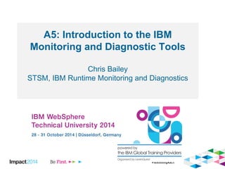 A5: Introduction to the IBM 
Monitoring and Diagnostic Tools 
Chris Bailey 
STSM, IBM Runtime Monitoring and Diagnostics 
 