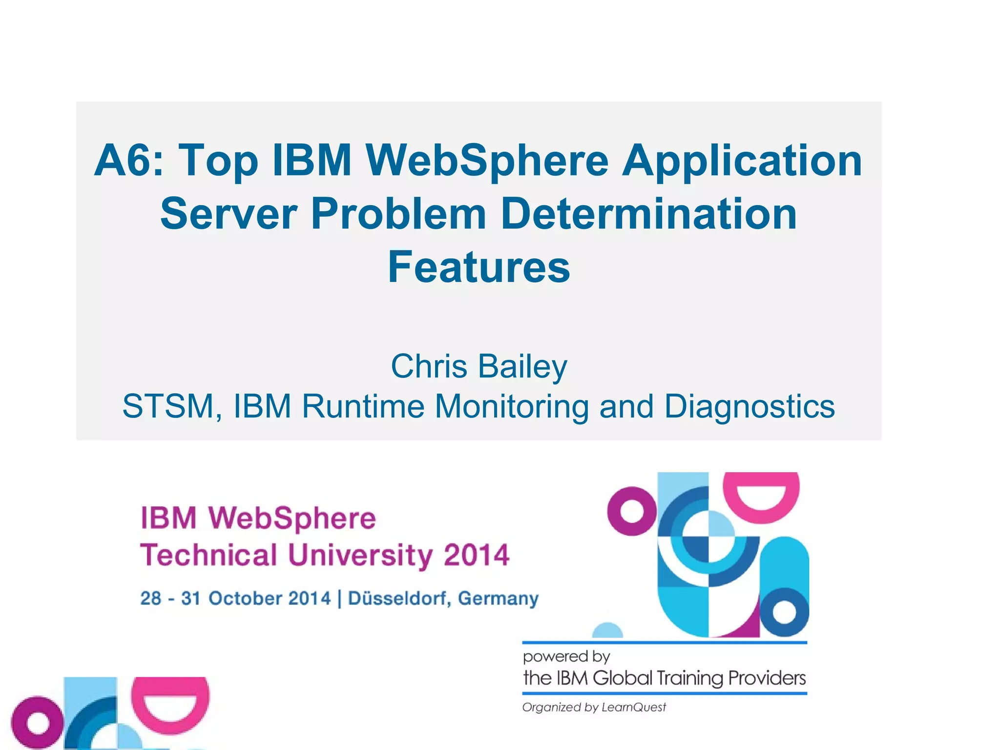 A6: Top IBM WebSphere Application 
Server Problem Determination 
Features 
Chris Bailey 
STSM, IBM Runtime Monitoring and Diagnostics 
 