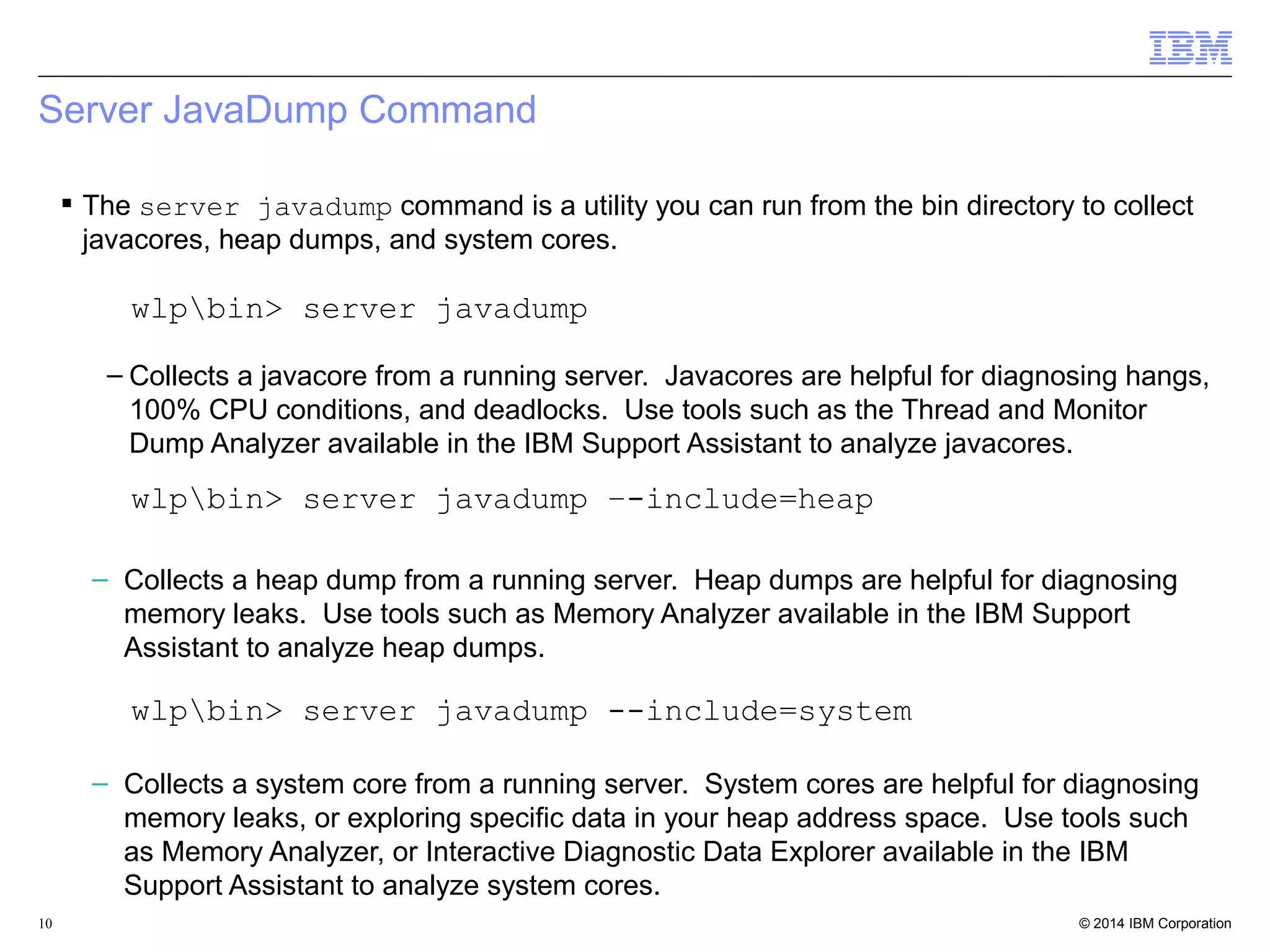 Server JavaDump Command 
 The server javadump command is a utility you can run from the bin directory to collect 
javacores, heap dumps, and system cores. 
wlpbin> server javadump 
– Collects a javacore from a running server. Javacores are helpful for diagnosing hangs, 
100% CPU conditions, and deadlocks. Use tools such as the Thread and Monitor 
Dump Analyzer available in the IBM Support Assistant to analyze javacores. 
wlpbin> server javadump –-include=heap 
– Collects a heap dump from a running server. Heap dumps are helpful for diagnosing 
memory leaks. Use tools such as Memory Analyzer available in the IBM Support 
Assistant to analyze heap dumps. 
wlpbin> server javadump --include=system 
– Collects a system core from a running server. System cores are helpful for diagnosing 
memory leaks, or exploring specific data in your heap address space. Use tools such 
as Memory Analyzer, or Interactive Diagnostic Data Explorer available in the IBM 
Support Assistant to analyze system cores. 
© 2014 10 IBM Corporation 
 