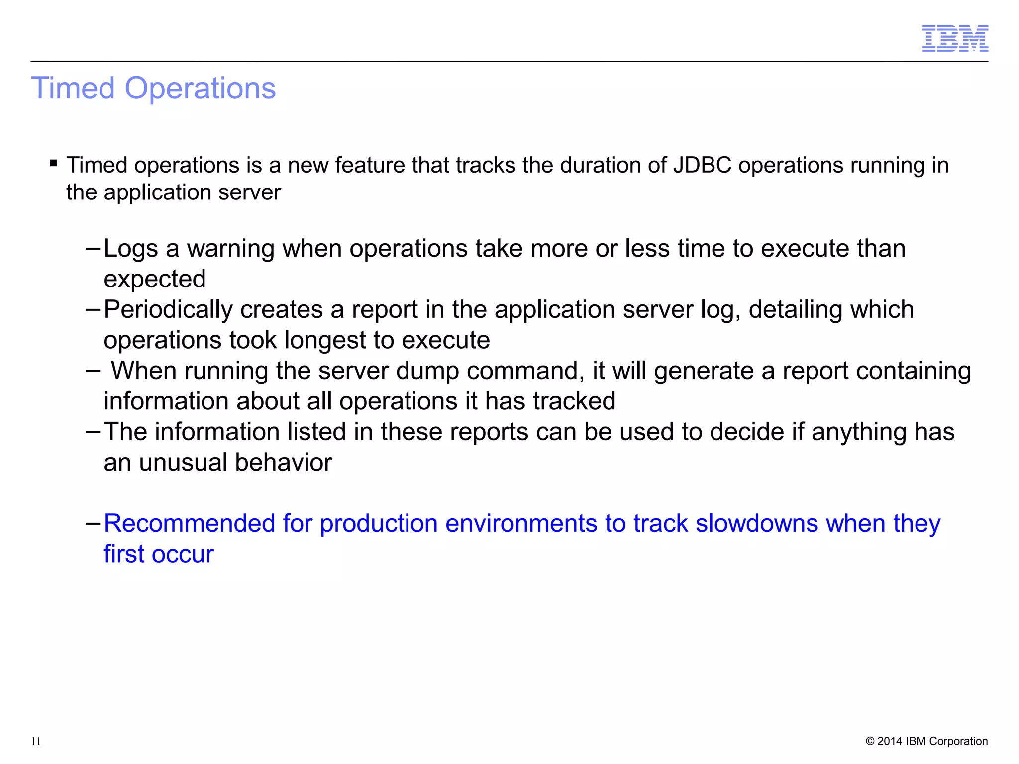 Timed Operations 
 Timed operations is a new feature that tracks the duration of JDBC operations running in 
the application server 
–Logs a warning when operations take more or less time to execute than 
expected 
–Periodically creates a report in the application server log, detailing which 
operations took longest to execute 
– When running the server dump command, it will generate a report containing 
information about all operations it has tracked 
–The information listed in these reports can be used to decide if anything has 
an unusual behavior 
–Recommended for production environments to track slowdowns when they 
first occur 
© 2014 11 IBM Corporation 
 