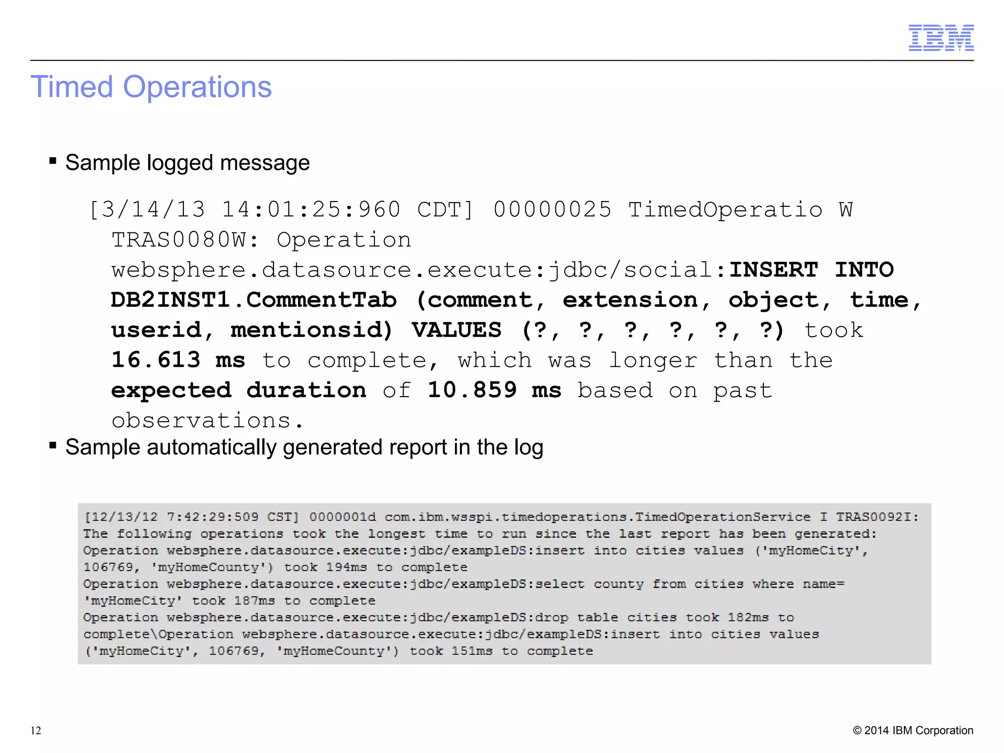 Timed Operations 
 Sample logged message 
[3/14/13 14:01:25:960 CDT] 00000025 TimedOperatio W 
TRAS0080W: Operation 
websphere.datasource.execute:jdbc/social:INSERT INTO 
DB2INST1.CommentTab (comment, extension, object, time, 
userid, mentionsid) VALUES (?, ?, ?, ?, ?, ?) took 
16.613 ms to complete, which was longer than the 
expected duration of 10.859 ms based on past 
observations. 
 Sample automatically generated report in the log 
© 2014 12 IBM Corporation 
 