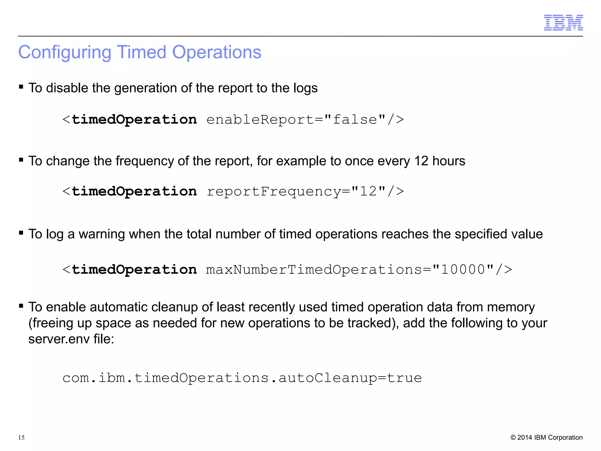Configuring Timed Operations 
 To disable the generation of the report to the logs 
<timedOperation enableReport="false"/> 
 To change the frequency of the report, for example to once every 12 hours 
<timedOperation reportFrequency="12"/> 
 To log a warning when the total number of timed operations reaches the specified value 
<timedOperation maxNumberTimedOperations="10000"/> 
 To enable automatic cleanup of least recently used timed operation data from memory 
(freeing up space as needed for new operations to be tracked), add the following to your 
server.env file: 
com.ibm.timedOperations.autoCleanup=true 
© 2014 15 IBM Corporation 
 