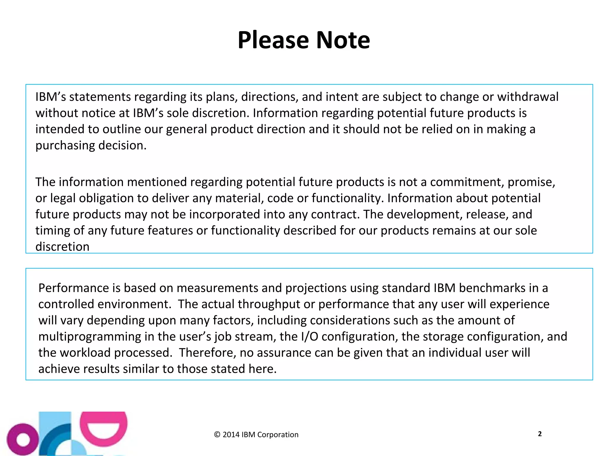 Please Note 
IBM’s statements regarding its plans, directions, and intent are subject to change or withdrawal 
without notice at IBM’s sole discretion. Information regarding potential future products is 
intended to outline our general product direction and it should not be relied on in making a 
purchasing decision. 
The information mentioned regarding potential future products is not a commitment, promise, 
or legal obligation to deliver any material, code or functionality. Information about potential 
future products may not be incorporated into any contract. The development, release, and 
timing of any future features or functionality described for our products remains at our sole 
discretion 
Performance is based on measurements and projections using standard IBM benchmarks in a 
controlled environment. The actual throughput or performance that any user will experience 
will vary depending upon many factors, including considerations such as the amount of 
multiprogramming in the user’s job stream, the I/O configuration, the storage configuration, and 
the workload processed. Therefore, no assurance can be given that an individual user will 
achieve results similar to those stated here. 
© 2014 IBM Corporation 
2 
 